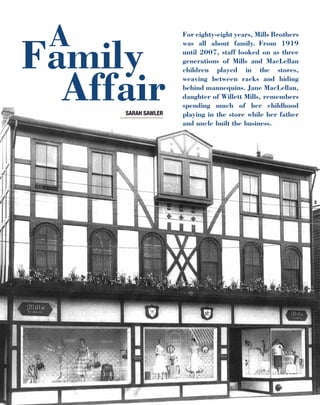 12	 l i n e S P R I N G 2 0 1 3
For eighty-eight years, Mills Brothers
was all about family. From 1919
until 2007, staff looked on as three
generations of Mills and MacLellan
children played in the stores,
weaving between racks and hiding
behind mannequins. Jane MacLellan,
daughter of Willett Mills, remembers
spending much of her childhood
playing in the store while her father
and uncle built the business.
Family
Affair
A
SARAH SAWLER
 