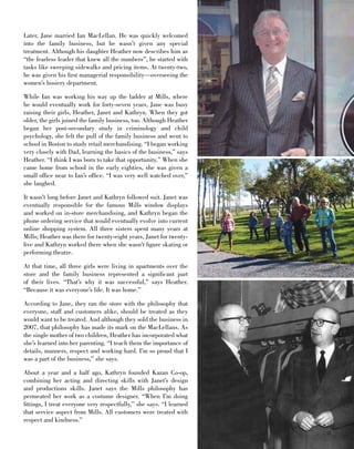 l i n e 	 1 3FA S H I O N • T R E N D • S T Y L E
Later, Jane married Ian MacLellan. He was quickly welcomed
into the family business, but he wasn’t given any special
treatment. Although his daughter Heather now describes him as
“the fearless leader that knew all the numbers”, he started with
tasks like sweeping sidewalks and pricing items. At twenty-two,
he was given his first managerial responsibility—overseeing the
women’s hosiery department.
While Ian was working his way up the ladder at Mills, where
he would eventually work for forty-seven years, Jane was busy
raising their girls, Heather, Janet and Kathryn. When they got
older, the girls joined the family business, too. Although Heather
began her post-secondary study in criminology and child
psychology, she felt the pull of the family business and went to
school in Boston to study retail merchandising. “I began working
very closely with Dad, learning the basics of the business,” says
Heather. “I think I was born to take that opportunity.” When she
came home from school in the early eighties, she was given a
small office near to Ian’s office. “I was very well watched over,”
she laughed.
It wasn’t long before Janet and Kathryn followed suit. Janet was
eventually responsible for the famous Mills window displays
and worked on in-store merchandising, and Kathryn began the
phone ordering service that would eventually evolve into current
online shopping system. All three sisters spent many years at
Mills; Heather was there for twenty-eight years, Janet for twenty-
five and Kathryn worked there when she wasn’t figure skating or
performing theatre.
At that time, all three girls were living in apartments over the
store and the family business represented a significant part
of their lives. “That’s why it was successful,” says Heather.
“Because it was everyone’s life. It was home.”
According to Jane, they ran the store with the philosophy that
everyone, staff and customers alike, should be treated as they
would want to be treated. And although they sold the business in
2007, that philosophy has made its mark on the MacLellans. As
the single mother of two children, Heather has incorporated what
she’s learned into her parenting. “I teach them the importance of
details, manners, respect and working hard. I’m so proud that I
was a part of the business,” she says.
About a year and a half ago, Kathryn founded Kazan Co-op,
combining her acting and directing skills with Janet’s design
and productions skills. Janet says the Mills philosophy has
permeated her work as a costume designer. “When I’m doing
fittings, I treat everyone very respectfully,” she says. “I learned
that service aspect from Mills. All customers were treated with
respect and kindness.”
 
