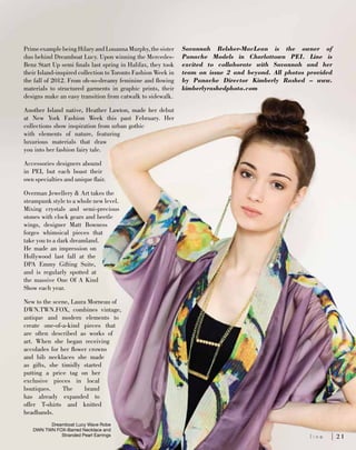 PrimeexamplebeingHilaryandLouannaMurphy,thesister
duo behind Dreamboat Lucy. Upon winning the Mercedes-
Benz Start Up semi finals last spring in Halifax, they took
their Island-inspired collection to Toronto Fashion Week in
the fall of 2012. From oh-so-dreamy feminine and flowing
materials to structured garments in graphic prints, their
designs make an easy transition from catwalk to sidewalk.
Another Island native, Heather Lawton, made her debut
at New York Fashion Week this past February. Her
collections show inspiration from urban gothic
with elements of nature, featuring
luxurious materials that draw
you into her fashion fairy tale.
Accessories designers abound
in PEI, but each boast their
own specialties and unique flair.
Overman Jewellery & Art takes the
steampunk style to a whole new level.
Mixing crystals and semi-precious
stones with clock gears and beetle
wings, designer Matt Bowness
forges whimsical pieces that
take you to a dark dreamland.
He made an impression on
Hollywood last fall at the
DPA Emmy Gifting Suite,
and is regularly spotted at
the massive One Of A Kind
Show each year.
New to the scene, Laura Morneau of
DWN.TWN.FOX, combines vintage,
antique and modern elements to
create one-of-a-kind pieces that
are often described as works of
art. When she began receiving
accolades for her flower crowns
and bib necklaces she made
as gifts, she timidly started
putting a price tag on her
exclusive pieces in local
boutiques. The brand
has already expanded to
offer T-shirts and knitted
headbands.
Savannah Belsher-MacLean is the owner of
Panache Models in Charlottown PEI. Line is
excited to collaborate with Savannah and her
team on issue 2 and beyond. All photos provided
by Panache Director Kimberly Rashed – www.
kimberlyrashedphoto.com
Dreamboat Lucy Wave Robe
DWN TWN FOX-Barred Necklace and
Stranded Pearl Earrings 	 l i n e 	 2 1
 