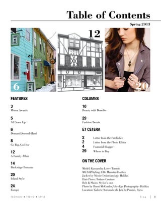 l i n e 	 1FA S H I O N • T R E N D • S T Y L E
Table of Contents
Spring 2013
FEATURES
3
Mirror Awards
5
All Sewn Up
6
Demand Second-Hand
8
Go Big, Go Dior
12
A Family Affair
14
Backstage Bonanza
20
Island Style
24
Europe
COLUMNS
10
Beauty with Benefits
29
Fashion Tweets
Et CETERA
2	 Letter from the Publisher
2	 Letter from the Photo Editor
4	 Featured Blogger
29	 Where to Buy
ON THE COVER
Model: Kassandra Love- Toronto
MUAH/Styling: Elle Munster-Halifax
Jacket by Nicole Dnistrianskyj- Halifax
Hair Piece: Torture Couture
Belt & Shoes: Stylist’s own
Photo by Brent McCombs,AlterEgo Photography- Halifax
Location: Galerie Nationale du Jeu de Paume, Paris
20
12
6
 