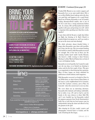 28	 l i n e S P R I N G 2 0 1 3
Owner/Publisher 	 AMANDA KINCAID
	amanda@linemagazine.ca
Photo Editor	 BRENT McCOMBS
	alteregohalifax@mac.com
Editors	 SARAH LYON
	 VERONICA MacISAAC
Creative Director 	 LAURA FLETCHER
	 laura@laurafletcherdesign.com
Production Assistant 	 JASON CHEMIJ
	 Backstage Bonanza Shoot
Advertising 	 sales@linemagazine.ca
If you would like to discuss advertising or sponsorship, contact us at
sales@linemagazine.ca
Follow Line on Twitter @linemaghalifax
Follow Line on Facebook
https://www.facebook.com/linemagazinehali?ref=hl
linemagazine.ca | alterego.zenfolio.com
I booked Elle Munster as my creative support, and
Kassandra Love as my main model talent. Elle is
an excellent Halifax based makeup artist who does
very good hair, and happens to be a good friend.
Based out of Toronto, Kassandra is one of Canada’s
leading alternative/fetish models, who is one of
the few to also have a strong mainstream fashion
look. As a bonus, Elle and Kassandra had worked
together in the past, and got along very well - which
is important when spending more than three weeks
together!
I came down with the flu just a couple days before
my flight, but shooting at St. Bart’s Church in
London helped reinvigorate me, and I was ready to
get out on the streets and start shooting!
The whole adventure almost derailed before it
began when Kassandra came down with tonsillitis
just 3 days into the trip. This necessitated booking
local models to stand in while Kassandra recovered
her strength. One of the best of these was the
stunning London based model Ayesha Hussain,
who braved a chilly evening to shoot Veronica
MacIsaac’s yellow MacLeod Tartan dress in front of
iconic red telephone booths.
Kassandra recovered quickly, but I wanted to make
sure she was okay, so we limited our shooting to
indoor work for the first couple of days. This gave
us an opportunity to shoot featuring latex garments.
Many of those images are being submitted for
publication to fetish-industry trade-magazines.
With Kassandra recovered, we headed to Paris by
rail. While there, we shot in front of Notre Dame, at
the Louvre, in the neighbourhood of St. Germaine,
at the Père Lachaise cemetery, and at Place du
Concorde - where the current issue’s cover was shot.
The cover shoot was an interesting adventure.
Kassandra did a fantastic job looking comfortable,
but in truth, it was -2’C and we had to wait for
breaks in the snow showers to shoot. Both Elle
and I were bundled up, but Kassandra worked
the gorgeous garments from Nicole Dnistrianskyj’s
Sasky line so well, that two local women came up
independently during the shoot and offered to buy
the garment on the spot!
After shooting for 23 days, model, creative and
photographer returned home to Canada, and the
work of finishing the files began.
EUROPE Continued from page 24
 