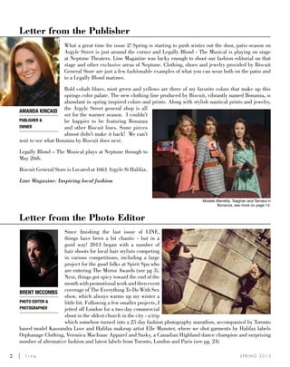 2	 l i n e S P R I N G 2 0 1 3
Letter from the Publisher
Letter from the Photo Editor
What a great time for issue 2! Spring is starting to push winter out the door, patio season on
Argyle Street is just around the corner and Legally Blond - The Musical is playing on stage
at Neptune Theaters. Line Magazine was lucky enough to shoot our fashion editorial on that
stage and other exclusive areas of Neptune. Clothing, shoes and jewelry provided by Biscuit
General Store are just a few fashionable examples of what you can wear both on the patio and
to a Legally Blond matinee.
Bold cobalt blues, mint green and yellows are three of my favorite colors that make up this
springs color palate. The new clothing line produced by Biscuit, vibrantly named Bonanza, is
abundant in spring inspired colors and prints. Along with stylish nautical prints and jewelry,
the Argyle Street general shop is all
set for the warmer season. I couldn’t
be happier to be featuring Bonanza
and other Biscuit lines. Some pieces
almost didn’t make it back! We can’t
wait to see what Bonanza by Biscuit does next.
Legally Blond – The Musical plays at Neptune through to
May 26th.
Biscuit General Store is Located at 1661 Argyle St Halifax.
Line Magazine: Inspiring local fashion
Since finishing the last issue of LINE,
things have been a bit chaotic - but in a
good way! 2013 began with a number of
hair shoots for local hair stylists competing
in various competitions, including a large
project for the good folks at Spirit Spa who
are entering The Mirror Awards (see pg 3).
Next, things got spicy toward the end of the
monthwithpromotionalworkandthenevent
coverage of The Everything To Do With Sex
show, which always warms up my winter a
little bit. Following a few smaller projects, I
jetted off London for a two day commercial
shoot in the oldest church in the city - a trip
which somehow turned into a 25 day fashion photography marathon, accompanied by Toronto
based model Kassandra Love and Halifax makeup artist Elle Munster, where we shot garments by Halifax labels
Orphanage Clothing, Veronica MacIsaac Apparel and Sasky, a Canadian Highland dance champion and surprising
number of alternative fashion and latest labels from Toronto, London and Paris (see pg. 24)
Brent McCombs
Photo Editor &
Photographer
AMANDA KINCAID
PUBLISHER &
OWNER
Models Marietta, Teaghan and Tamara in
Bonanza, see more on page 14.
 