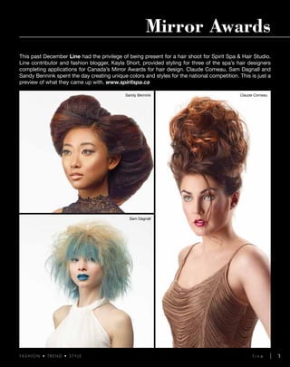 l i n e 	 3FA S H I O N • T R E N D • S T Y L E
Mirror Awards
This past December Line had the privilege of being present for a hair shoot for Spirit Spa & Hair Studio.
Line contributor and fashion blogger, Kayla Short, provided styling for three of the spa’s hair designers
completing applications for Canada’s Mirror Awards for hair design. Claude Comeau, Sam Dagnall and
Sandy Bennink spent the day creating unique colors and styles for the national competition. This is just a
preview of what they came up with. www.spiritspa.ca
Claude ComeauSandy Bennink
Sam Dagnall
	 l i n e 	 3FA S H I O N • T R E N D • S T Y L E
 