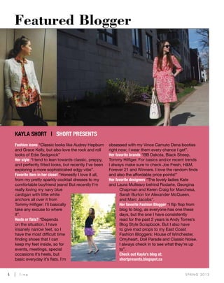 4	 l i n e S P R I N G 2 0 1 3
Fashion icons “Classic looks like Audrey Hepburn
and Grace Kelly, but also love the rock and roll
looks of Edie Sedgwick”
Her style “I tend to lean towards classic, preppy,
and perfectly fitted looks, but recently I’ve been
exploring a more sophisticated edgy vibe”.
Favorite item in her closet “Honestly I love it all,
from my pretty sparkly cocktail dresses to my
comfortable boyfriend jeans! But recently I’m
really loving my navy blue
cardigan with little white
anchors all over it from
Tommy Hilfiger; I’ll basically
take any excuse to where
it”.
Heels or flats? “Depends
on the situation, I have
insanely narrow feet, so I
have the most difficult time
finding shoes that I can
keep my feet inside, so for
events, meetings, special
occasions it’s heels, but
basic everyday it’s flats. I’m
obsessed with my Vince Camuto Dena booties
right now; I wear them every chance I get”.
Her favorite brands “BB Dakota, Black Sheep,
Tommy Hilfiger. For basics and/or recent trends
I always make sure to check Joe Fresh, H&M,
Forever 21 and Winners. I love the random finds
and also the affordable price points!”
Her favorite designers “The lovely ladies Kate
and Laura Mulleavy behind Rodarte, Georgina
Chapman and Keren Craig for Marchesa,
Sarah Burton for Alexander McQueen,
and Marc Jacobs”.
Her favorite Fashion Blogger “I flip flop from
blog to blog, as everyone has one these
days, but the one I have consistently
read for the past 2 years is Andy Torres’s
Blog Style Scrapbook. But I also have
to give mad props to my East Coast
Fashion Bloggers: House of Winchester,
Omyheart, Doll Parade and Classic Noise.
I always check in to see what they’re up
to”.
Check out Kayla’s blog at:
shortpresents.blogspot.ca
Featured Blogger
Kayla Short | Short Presents
 