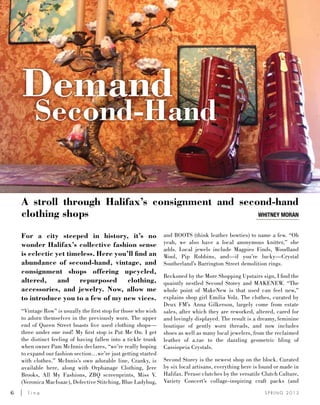 6	 l i n e S P R I N G 2 0 1 3
A stroll through Halifax’s consignment and second-hand
clothing shops
For a city steeped in history, it’s no
wonder Halifax’s collective fashion sense
is eclectic yet timeless. Here you’ll find an
abundance of second-hand, vintage, and
consignment shops offering upcycled,
altered, and repurposed clothing,
accessories, and jewelry. Now, allow me
to introduce you to a few of my new vices.
“Vintage Row” is usually the first stop for those who wish
to adorn themselves in the previously worn. The upper
end of Queen Street boasts five used clothing shops—
three under one roof! My first stop is Put Me On. I get
the distinct feeling of having fallen into a tickle trunk
when owner Pam McInnis declares, “we’re really hoping
to expand our fashion section…we’re just getting started
with clothes.” McInnis’s own adorable line, Cranky, is
available here, along with Orphanage Clothing, Jere
Brooks, All My Fashions, ZBQ screenprints, Miss V.
(Veronica MacIsaac), Defective Stitching, Blue Ladybug,
and BOOTS (think leather bowties) to name a few. “Oh
yeah, we also have a local anonymous knitter,” she
adds. Local jewels include Magpies Finds, Woodland
Wool, Pip Robbins, and—if you’re lucky—Crystal
Southerland’s Barrington Street demolition rings.
Beckoned by the More Shopping Upstairs sign, I find the
quaintly nestled Second Storey and MAKENEW. “The
whole point of MakeNew is that used can feel new,”
explains shop girl Emilia Volz. The clothes, curated by
Deux FM’s Anna Gilkerson, largely come from estate
sales, after which they are reworked, altered, cared for
and lovingly displayed. The result is a dreamy, feminine
boutique of gently worn threads, and now includes
shoes as well as many local jewelers, from the reclaimed
leather of a.rae to the dazzling geometric bling of
Cassiopeia Crystals.
Second Storey is the newest shop on the block. Curated
by six local artisans, everything here is found or made in
Halifax. Peruse clutches by the versatile Clutch Culture,
Variety Concert’s collage-inspiring craft packs (and
Whitney moran
Demand
Second-Hand
 