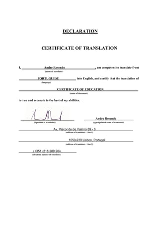 DECLARATION
CERTIFICATE OF TRANSLATION
I, Andre Rosendo , am competent to translate from
(name of translator)
PORTUGUESE into English, and certify that the translation of
(language)
CERTIFICATE OF EDUCATION
(name of document)
is true and accurate to the best of my abilities.
Andre Rosendo
(signature of translator) (typed/printed name of translator)
Av. Visconde de Valmro 69 - 6
(address of translator - Line 1)
1050-239 Lisbon, Portugal
(address of translator - Line 2)
(+351) 218 289 204
(telephone number of translator)
 