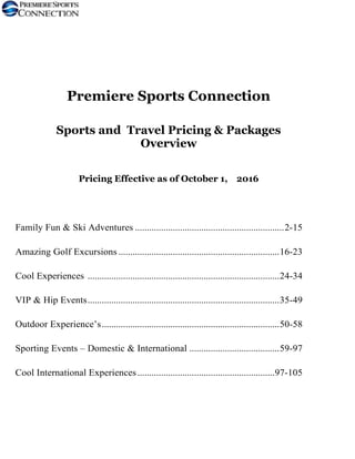 Premiere Sports Connection
Sports and Travel Pricing & Packages
Overview
Pricing Effective as of October 1, 2016
Family Fun & Ski Adventures ...............................................................2-15
Amazing Golf Excursions ....................................................................16-23
Cool Experiences .................................................................................24-34
VIP & Hip Events.................................................................................35-49
Outdoor Experience’s...........................................................................50-58
Sporting Events – Domestic & International ......................................59-97
Cool International Experiences..........................................................97-105
 