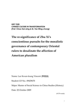 HIST 7520
CHINESE CULTURE IN TRANSFORMATION
(Prof. Chow Kai-wing & Dr. Fan Wing-chung)
The re-significance of Zhu Xi’s
conscientious pursuits for the moralistic
governance of contemporary Oriental
rulers to desalinate the affection of
American pluralism
Name: Lee Kwun-leung Vincent (李冠良)
Student I.D No.: 09429670
Major: Master of Social Science in China Studies (History)
Date: 22 October 2009
(4139 words)
1
 