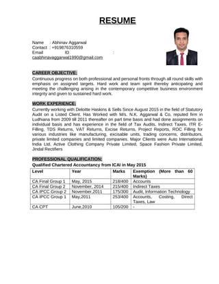 RESUME
Name : Abhinav Aggarwal
Contact : +919876310559
Email ID :
caabhinavaggarwal1990@gmail.com
CAREER OBJECTIVE:
Continuous progress on both professional and personal fronts through all round skills with
emphasis on assigned targets. Hard work and team spirit thereby anticipating and
meeting the challenging arising in the contemporary competitive business environment
integrity and given to sustained hard work.
WORK EXPERIENCE:
Currently working with Deloitte Haskins & Sells Since August 2015 in the field of Statutory
Audit on a Listed Client. Has Worked with M/s. N.K. Aggarwal & Co, reputed firm in
Ludhiana from 2009 till 2011 thereafter on part time basis and had done assignments on
individual basis and has experience in the field of Tax Audits, Indirect Taxes, ITR E-
Filling, TDS Returns, VAT Returns, Excise Returns, Project Reports, ROC Filling for
various industries like manufacturing, excisable units, trading concerns, distributors,
private limited companies and limited companies. Major Clients were Auto International
India Ltd, Active Clothing Company Private Limited, Space Fashion Private Limited,
Jindal Rectifiers
PROFESSIONAL QUALIFICATION:
Qualified Chartered Accountancy from ICAI in May 2015
Level Year Marks Exemption (More than 60
Marks)
CA Final Group 1 May, 2015 218/400 Accounts
CA Final Group 2 November, 2014 215/400 Indirect Taxes
CA IPCC Group 2 November,2011 175/300 Audit, Information Technology
CA IPCC Group 1 May,2011 253/400 Accounts, Costing, Direct
Taxes, Law
CA CPT June,2010 105/200 -
 
