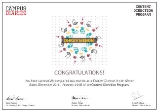 DHRUV MENON
CONGRATULATIONS!
You have successfully completed two months as a Content Director in the Winter
Batch (December 2014 - February 2015) of the Content Direction Program.
Sidin Vadukut
Mentor, Winter Batch
Anjum Hasan
Mentor, Winter Batch
Sumit Saurav
Co-Founder, CEO - Campus Diaries
Sumit Saurav
 