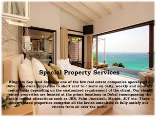 Special Property Services
Kingdom Key Real Estate is one of the few real estate companies operating in
Dubai who owns properties to short rent to clients on daily, weekly and monthly
rental basis depending on the customized requirement of the client. Our short
rented properties are located at the prime locations in Dubai encompassing the
main tourist attractions such as JBR, Palm Jumeirah, Marina, JLT etc. These
short rented properties comprise all the lavish amenities to fully satisfy our
clients from all over the world
 