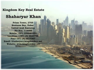 Kingdom Key Real Estate
Shaharyar Khan
Prism Tower, 2705
Business Bay, Dubai
United Arab Emirates
PO Box. 114489
Mobile: +971 556684453
Landline: + 971 (4) 3623796
Fax:+ 971 (4) 3617367
Email: S haharyar@kingdomkey.net
Website: www.kingdomkey.net
 