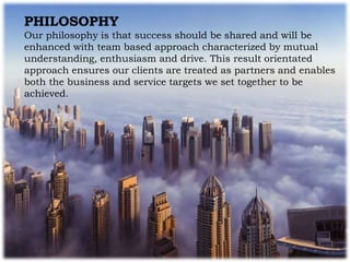 PHILOSOPHY
Our philosophy is that success should be shared and will be
enhanced with team based approach characterized by mutual
understanding, enthusiasm and drive. This result orientated
approach ensures our clients are treated as partners and enables
both the business and service targets we set together to be
achieved.
 