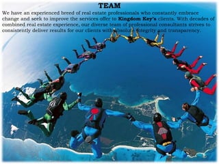 TEAM
We have an experienced breed of real estate professionals who constantly embrace
change and seek to improve the services offer to Kingdom Key’s clients. With decades of
combined real estate experience, our diverse team of professional consultants strives to
consistently deliver results for our clients with absolute integrity and transparency.
 
