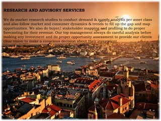 RESEARCH AND ADVISORY SERVICES
We do market research studies to conduct demand & supply analysis per asset class
and also follow market and consumer dynamics & trends to fill up the gap and map
opportunities. We also do buyer/ stakeholder mapping and profiling to do proper
forecasting for their revenue. Our top management always do careful analysis before
making any investment and do proper opportunity assessment to provide our clients
clear vision to make a conscious decision about their investment.
 