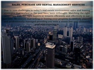 SALES, PURCHASE AND RENTAL MANAGEMENT SERVICES
Due to new challenges in today’s real estate environment sales and leasing
strategies that worked in the past have been rethought. Matching the right
properties with the right buyers or tenants efficiently and effectively is our
specialty. We ensure that selling or leasing your property is carefully planned
and professionally managed providing you with a stress free and ultimately
profitable experience.
 