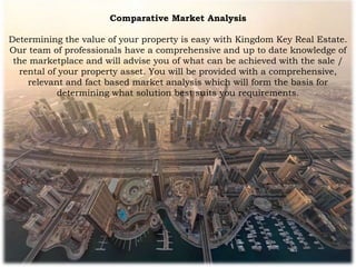 Comparative Market Analysis
Determining the value of your property is easy with Kingdom Key Real Estate.
Our team of professionals have a comprehensive and up to date knowledge of
the marketplace and will advise you of what can be achieved with the sale /
rental of your property asset. You will be provided with a comprehensive,
relevant and fact based market analysis which will form the basis for
determining what solution best suits you requirements.
 