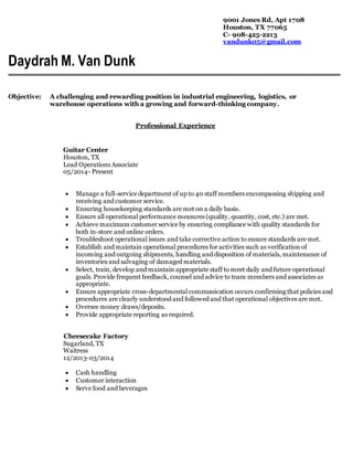 9001 Jones Rd, Apt 1708
Houston, TX 77065
C- 908-425-2213
vandunk05@gmail.com
Daydrah M. Van Dunk
Objective: A challenging and rewarding position in industrial engineering, logistics, or
warehouse operations with a growing and forward-thinking company.
Professional Experience
Guitar Center
Houston, TX
Lead Operations Associate
05/2014- Present
 Manage a full-service department of up to 40 staff members encompassing shipping and
receiving and customer service.
 Ensuring housekeeping standards are met on a daily basis.
 Ensure all operational performance measures (quality, quantity, cost, etc.) are met.
 Achieve maximum customer service by ensuring compliance with quality standards for
both in-store and online orders.
 Troubleshoot operational issues and take corrective action to ensure standards are met.
 Establish and maintain operational procedures for activities such as verification of
incoming and outgoing shipments, handling and disposition of materials, maintenance of
inventories and salvaging of damaged materials.
 Select, train, develop and maintain appropriate staff to meet daily and future operational
goals. Provide frequent feedback, counsel and advice to team members and associates as
appropriate.
 Ensure appropriate cross-departmental communication occurs confirming that policies and
procedures are clearly understood and followed and that operational objectives are met.
 Oversee money draws/deposits.
 Provide appropriate reporting as required.
Cheesecake Factory
Sugarland, TX
Waitress
12/2013-03/2014
 Cash handling
 Customer interaction
 Serve food and beverages
 