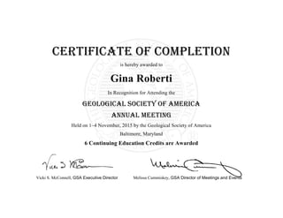 Vicki S. McConnell, GSA Executive Director Melissa Cummiskey, GSA Director of Meetings and Events
Certificate of Completion
is hereby awarded to
Gina Roberti
In Recognition for Attending the
Geological Society of America
ANNUAL Meeting
Held on 1–4 November, 2015 by the Geological Society of America
Baltimore, Maryland
6 Continuing Education Credits are Awarded
 