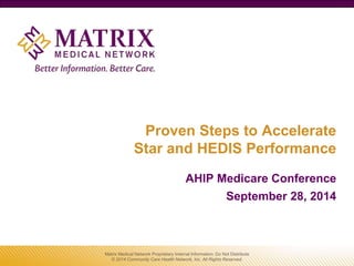 Proven Steps to Accelerate
Star and HEDIS Performance
AHIP Medicare Conference
September 28, 2014
Matrix Medical Network Proprietary Internal Information: Do Not Distribute
© 2014 Community Care Health Network, Inc. All Rights Reserved.
 