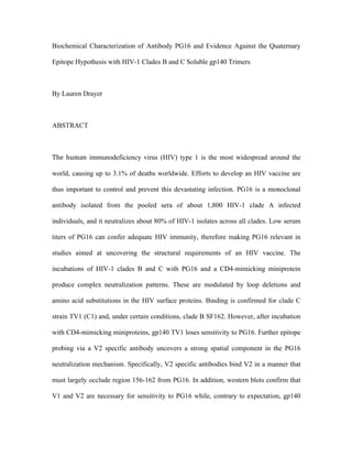 Biochemical Characterization of Antibody PG16 and Evidence Against the Quaternary
Epitope Hypothesis with HIV-1 Clades B and C Soluble gp140 Trimers
By Lauren Drayer
ABSTRACT
The	 human	 immunodeficiency virus (HIV) type 1 is the most widespread around the
world, causing up to 3.1% of deaths worldwide. Efforts to develop an HIV vaccine are
thus important to control and prevent this devastating infection. PG16 is a monoclonal
antibody isolated from the pooled sera of about 1,800 HIV-1 clade A infected
individuals, and it neutralizes about 80% of HIV-1 isolates across all clades. Low serum
titers of PG16 can confer adequate HIV immunity, therefore making PG16 relevant in
studies aimed at uncovering the structural requirements of an HIV vaccine. The
incubations of HIV-1 clades B and C with PG16 and a CD4-mimicking miniprotein
produce complex neutralization patterns. These are modulated by loop deletions and
amino acid substitutions in the HIV surface proteins. Binding is confirmed for clade C
strain TV1 (C1) and, under certain conditions, clade B SF162. However, after incubation
with CD4-mimicking miniproteins, gp140 TV1 loses sensitivity to PG16. Further epitope
probing via a V2 specific antibody uncovers a strong spatial component in the PG16
neutralization mechanism. Specifically, V2 specific antibodies bind V2 in a manner that
must largely occlude region 156-162 from PG16. In addition, western blots confirm that
V1 and V2 are necessary for sensitivity to PG16 while, contrary to expectation, gp140
 