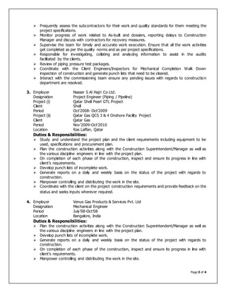 Page 3 of 4
 Frequently assess the subcontractors for their work and quality standards for them meeting the
project specifications.
 Monitor progress of work related to As-built and dossiers, reporting delays to Construction
Manager and discuss with contractors for recovery measures.
 Supervise the team for timely and accurate work execution. Ensure that all the work activities
get completed as per the quality norms and as per project specifications.
 Responsible for investigating, collating and analyzing information to assist in the audits
facilitated by the clients.
 Review of piping pressure test packages.
 Coordinate with the Client Engineers/Inspectors for Mechanical Completion Walk Down
inspection of construction and generate punch lists that need to be cleared.
 Interact with the commissioning team ensure any pending issues with regards to construction
department are resolved.
3. Employer Nasser S Al Hajri Co Ltd.
Designation Project Engineer (Piping / Pipeline)
Project (i) Qatar Shell Pearl GTL Project
Client Shell
Period Oct’2008- Oct’2009
Project (ii) Qatar Gas QCS 3 & 4 Onshore Facility Project
Client Qatar Gas
Period Nov’2009-Oct’2010
Location Ras Laffan, Qatar
Duties & Responsibilities:
 Study and understand the project plan and the client requirements including equipment to be
used, specifications and procurement plan.
 Plan the construction activities along with the Construction Superintendent/Manager as well as
the various discipline engineers in line with the project plan.
 On completion of each phase of the construction, inspect and ensure its progress in line with
client’s requirements.
 Develop punch lists of incomplete work.
 Generate reports on a daily and weekly basis on the status of the project with regards to
construction.
 Manpower controlling and distributing the work in the site.
 Coordinate with the client on the project construction requirements and provide feedback on the
status and seeks inputs wherever required.
4. Employer Venus Gas Products & Services Pvt. Ltd
Designation Mechanical Engineer
Period July’08-Oct’08
Location Bangalore, India
Duties & Responsibilities:
 Plan the construction activities along with the Construction Superintendent/Manager as well as
the various discipline engineers in line with the project plan.
 Develop punch lists of incomplete work.
 Generate reports on a daily and weekly basis on the status of the project with regards to
construction.
 On completion of each phase of the construction, inspect and ensure its progress in line with
client’s requirements.
 Manpower controlling and distributing the work in the site.
 