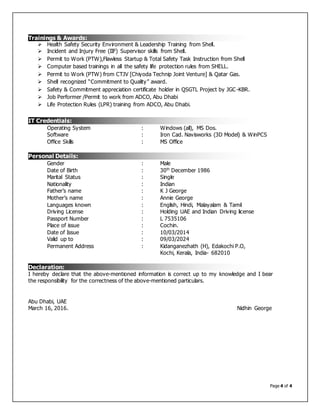 Page 4 of 4
 Health Safety Security Environment & Leadership Training from Shell.
 Incident and Injury Free (IIF) Supervisor skills from Shell.
 Permit to Work (PTW),Flawless Startup & Total Safety Task Instruction from Shell
 Computer based trainings in all the safety life protection rules from SHELL.
 Permit to Work (PTW) from CTJV [Chiyoda Technip Joint Venture] & Qatar Gas.
 Shell recognized “Commitment to Quality” award.
 Safety & Commitment appreciation certificate holder in QSGTL Project by JGC-KBR.
 Job Performer /Permit to work from ADCO, Abu Dhabi
 Life Protection Rules (LPR) training from ADCO, Abu Dhabi.
Operating System : Windows (all), MS Dos.
Software : Iron Cad. Navisworks (3D Model) & WinPCS
Office Skills : MS Office
Gender : Male
Date of Birth : 30th
December 1986
Marital Status : Single
Nationality : Indian
Father’s name : K J George
Mother’s name : Annie George
Languages known : English, Hindi, Malayalam & Tamil
Driving License : Holding UAE and Indian Driving license
Passport Number : L 7535106
Place of issue : Cochin.
Date of Issue : 10/03/2014
Valid up to : 09/03/2024
Permanent Address : Kidanganezhath (H), Edakochi P.O,
Kochi, Kerala, India- 682010
I hereby declare that the above-mentioned information is correct up to my knowledge and I bear
the responsibility for the correctness of the above-mentioned particulars.
Abu Dhabi, UAE
March 16, 2016. Nidhin George
Trainings & Awards:
IT Credentials:
Personal Details:
Declaration:
 