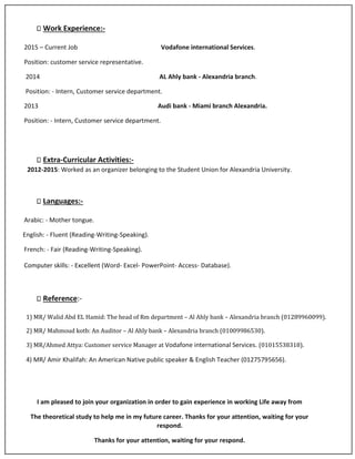 Work Experience:-
2015 – Current Job Vodafone international Services.
Position: customer service representative.
2014 AL Ahly bank - Alexandria branch.
Position: - Intern, Customer service department.
2013 Audi bank - Miami branch Alexandria.
Position: - Intern, Customer service department.
Extra-Curricular Activities:-
2012-2015: Worked as an organizer belonging to the Student Union for Alexandria University.
Languages:-
Arabic: - Mother tongue.
English: - Fluent (Reading-Writing-Speaking).
French: - Fair (Reading-Writing-Speaking).
Computer skills: - Excellent (Word- Excel- PowerPoint- Access- Database).
Reference:-
1) MR/ Walid Abd EL Hamid: The head of Rm department – Al Ahly bank – Alexandria branch (01289960099).
2) MR/ Mahmoud kotb: An Auditor – Al Ahly bank – Alexandria branch (01009986530).
3) MR/Ahmed Attya: Customer service Manager at Vodafone international Services. (01015538318).
4) MR/ Amir Khalifah: An American Native public speaker & English Teacher (01275795656).
I am pleased to join your organization in order to gain experience in working Life away from
The theoretical study to help me in my future career. Thanks for your attention, waiting for your
respond.
Thanks for your attention, waiting for your respond.
 