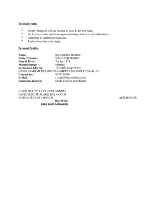 Personal traits:
* People -Oriented with an interest to train & develop team.
* An Extrovert who builds strong relationships with external stakeholders.
* Adaptable to unfamiliar situations.
* Zealous to achieve the target.
Personal Profile:
Name: RAJENDRA DADRE.
Father’s Name : NAGNATH DADRE
Date of Birth: 7th Jan 1974
Martial Status: Married
Permanent Address: 177,SOMWAR PETH,
NAVIN APARTMENTS,OPP NAGESHWAR MANDIR,PUNE-411011
Contact no.: 9970777859
E-Mail: r_dadre08@rediffmail.com
Languages Known: Hindi, English and Marathi
CURRENT CTC:5 LAKH PER ANNUM
EXPECTED CTC:6LAKH PER ANNUM
NOTICE PERIOD:1 MONTH APPLIED FOR
HQ:PUNE
AREA SALES MANAGER
 