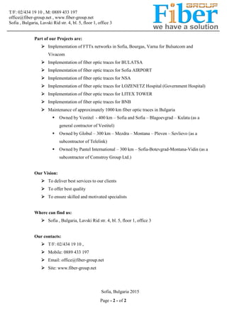 T/F: 02/434 19 10 , M: 0889 433 197
office@fiber-group.net , www.fiber-group.net
Sofia , Bulgaria, Lavski Rid str. 4, bl. 5, floor 1, office 3
Page - 2 - of 2
Part of our Projects are:
 Implementation of FTTx networks in Sofia, Bourgas, Varna for Bulsatcom and
Vivacom
 Implementation of fiber optic traces for BULATSA
 Implementation of fiber optic traces for Sofia AIRPORT
 Implementation of fiber optic traces for NSA
 Implementation of fiber optic traces for LOZENETZ Hospital (Government Hospital)
 Implementation of fiber optic traces for LITEX TOWER
 Implementation of fiber optic traces for BNB
 Maintenance of approximately 1000 km fiber optic traces in Bulgaria
 Owned by Vestitel - 400 km – Sofia and Sofia – Blagoevgrad – Kulata (as a
general contractor of Vestitel)
 Owned by Globul – 300 km – Mezdra – Montana – Pleven – Sevlievo (as a
subcontractor of Telelink)
 Owned by Pantel International – 300 km – Sofia-Botevgrad-Montana-Vidin (as a
subcontractor of Comstroy Group Ltd.)
Our Vision:
 To deliver best services to our clients
 To offer best quality
 To ensure skilled and motivated specialists
Where can find us:
 Sofia , Bulgaria, Lavski Rid str. 4, bl. 5, floor 1, office 3
Our contacts:
 T/F: 02/434 19 10 ,
 Mobile: 0889 433 197
 Email: office@fiber-group.net
 Site: www.fiber-group.net
Sofia, Bulgaria 2015
 