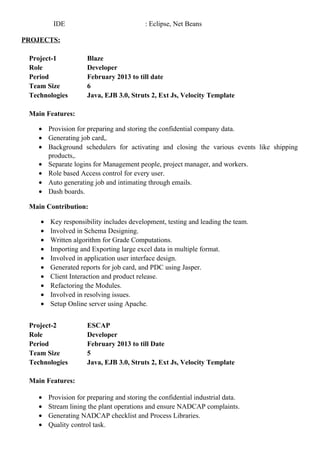 IDE : Eclipse, Net Beans
PROJECTS:
Project-1 Blaze
Role Developer
Period February 2013 to till date
Team Size 6
Technologies Java, EJB 3.0, Struts 2, Ext Js, Velocity Template
Main Features:
• Provision for preparing and storing the confidential company data.
• Generating job card,.
• Background schedulers for activating and closing the various events like shipping
products,.
• Separate logins for Management people, project manager, and workers.
• Role based Access control for every user.
• Auto generating job and intimating through emails.
• Dash boards.
Main Contribution:
• Key responsibility includes development, testing and leading the team.
• Involved in Schema Designing.
• Written algorithm for Grade Computations.
• Importing and Exporting large excel data in multiple format.
• Involved in application user interface design.
• Generated reports for job card, and PDC using Jasper.
• Client Interaction and product release.
• Refactoring the Modules.
• Involved in resolving issues.
• Setup Online server using Apache.
Project-2 ESCAP
Role Developer
Period February 2013 to till Date
Team Size 5
Technologies Java, EJB 3.0, Struts 2, Ext Js, Velocity Template
Main Features:
• Provision for preparing and storing the confidential industrial data.
• Stream lining the plant operations and ensure NADCAP complaints.
• Generating NADCAP checklist and Process Libraries.
• Quality control task.
 