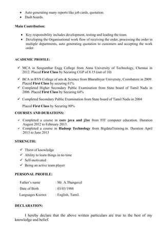 • Auto generating many reports like job cards, quotation.
• Dash boards.
Main Contribution:
• Key responsibility includes development, testing and leading the team.
• Developing the Organisational work flow of receiving the order, processing the order in
multiple departments, auto generating quotation to customers and accepting the work
order.
ACADEMIC PROFILE:
 MCA in Sengunthar Engg College from Anna University of Technology, Chennai in
2012. Placed First Class by Securing CGP of 8.15 (out of 10)
 BCA in RVS College of arts & Science from Bharathiyar University, Coimbatore in 2009.
Placed First Class by securing 61%
 Completed Higher Secondary Public Examination from State board of Tamil Nadu in
2006. Placed First Class by Securing 64%
 Completed Secondary Public Examination from State board of Tamil Nadu in 2004
Placed First Class by Securing 80%
COURSES AND DURATIONS:
 Completed a course in core java and j2ee from FIT computer education. Duration
August 2012 to February 2013.
 Completed a course in Hadoop Technology from BigdataTraining.in. Duration April
2013 to June 2013
STRENGTH:
 Thirst of knowledge
 Ability to learn things in no time
 Self-motivated
 Being an active team player
PERSONAL PROFILE:
Father’s name : Mr. A.Thangavel
Date of Birth : 03/03/1988
Languages Known : English, Tamil.
DECLARATION:
I hereby declare that the above written particulars are true to the best of my
knowledge and belief.
 