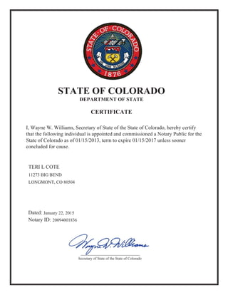 I, Wayne W. Williams, Secretary of State of the State of Colorado, hereby certify
that the following individual is appointed and commissioned a Notary Public for the
State of Colorado as of 01/15/2013, term to expire 01/15/2017 unless sooner
concluded for cause.
STATE OF COLORADO
DEPARTMENT OF STATE
CERTIFICATE
20094001836
11273 BIG BEND
LONGMONT, CO 80504
January 22, 2015
TERI L COTE
Secretary of State of the State of Colorado
 