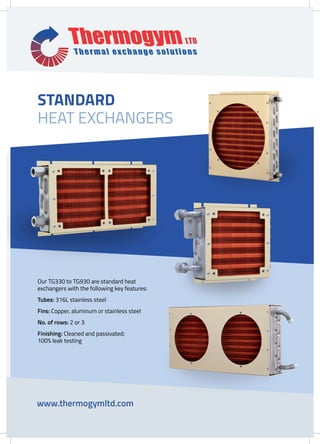 Our TG330 to TG930 are standard heat
exchangers with the following key features:
Tubes: 316L stainless steel
Fins: Copper, aluminum or stainless steel
No. of rows: 2 or 3
Finishing: Cleaned and passivated; 		
100% leak testing
www.thermogymltd.com
STANDARD
HEAT EXCHANGERS
 