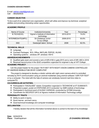 CHANDRA SEKHAR.PINNINTI
E-mail: sekhar.rules6@gmail.com
Cell : 9652929430
CAREER OBJECTIVE
To be a part of an esteemed core organization, which will utilize and improve my technical, analytical
abilities and providing interesting career opportunities.
ACADEMIC PROFILE
Name of Course Institution/University Year Percentage
B.TECH(ECE) Vignan’s Institute of Information
technology
2010-2014 74.6%
INTERMEDIATE(MPC) Sri Chaitanya Junior
Co-op college
2008-2010 93.8%
SSC Geetanjali talent School 2008 82.5%
TECHNICAL SKLLS
 Language : C
 Courses/ Packages: M.S. Office, MATLAB, PSPICE, XILINX.
 Operating systems : windows XP, windows 7/8/10.
AWARDS/ACHIEVEMENTS
 Qualified gate exam and scored a rank of AIR-4160 in gate-2015 and a rank of AIR -800 in 2016
 Received second prize in the QUIZ competition organized for engineer’s day at VIIT College.
ACADEMIC PROJECT
I am the project leader for the project “WI-FI BOT WITH NIGHT-VISION CAMERA CONTROLLED
BY ANDROID MOBILE/TAB OR BY COMPUTER”
The project is designed to develop a robotic vehicle with night vision camera which Is controlled
remotely by Wi-Fi communication using an android mobile/tab using android software “USR-TCP-TEST”
or by a computer .The robot with the help of camera can wirelessly transmit real time video to
computer/TV.
CO-CURRICULAR ACTIVITIES.
 Participated in “ESCALADE” robotic Competition organized in TECHNICHE at IIT GUWAHATI.
 Presented a paper ,poster at STEPCONE-2013 conducted by GMR institute of technology
 Participated in technical event of GUSAC CARNIVAL conducted by GITAM University.
 Coordinator for DECIFEST-2K12 at Vignans Institute of Information Technology college
PERSONALITY TRAITS
 Ability to work in teams.
 Quick learner and tech savvy
 Good technical knowledge and computer knowledge
DECLARATION
I hereby declare that all the information furnished above is correct to the best of my knowledge.
Date: 02/04/2016
Place: Visakhapatnam (P.CHANDRA SEKHAR)
 