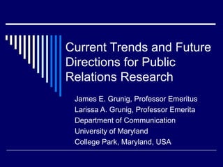 Current Trends and Future
Directions for Public
Relations Research
James E. Grunig, Professor Emeritus
Larissa A. Grunig, Professor Emerita
Department of Communication
University of Maryland
College Park, Maryland, USA
 
