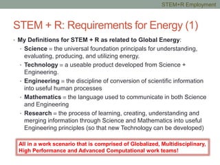 STEM + R: Requirements for Energy (1)
• My Definitions for STEM + R as related to Global Energy:
• Science ≡ the universal foundation principals for understanding,
evaluating, producing, and utilizing energy.
• Technology ≡ a useable product developed from Science +
Engineering.
• Engineering ≡ the discipline of conversion of scientific information
into useful human processes
• Mathematics ≡ the language used to communicate in both Science
and Engineering
• Research ≡ the process of learning, creating, understanding and
merging information through Science and Mathematics into useful
Engineering principles (so that new Technology can be developed)
All in a work scenario that is comprised of Globalized, Multidisciplinary,
High Performance and Advanced Computational work teams!
STEM+R Employment
 