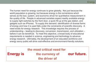 The human need for energy continues to grow globally. Not just because the
world population is growing, but because energy is the cornerstone which
serves as the tool, system, and economic driver for quantitative measurement in
the quality of life. People in advanced societies expect readily available energy
to supply light switches by the front door, a quick fill-up at the gas station, and
gadgets such as iPhones. To supply this demand, identification of diverse forms
of energy and how it is used falls under the constraints of scientific discovery. A
need exists for energy research. This knowledge requires the process of
understanding – leading to discovery, conversion, transmission, and utilization –
before it can be beneficial. To meet this objective, a broad body of educational
requirements is needed in science, engineering and technology to advance
energy research. Ultimately, the development of an educated workforce and
energy savvy public will drive cost-effective and environment-friendly solutions.
the most critical need for
Energy is the currency of our future.
the driver of
Energy
 