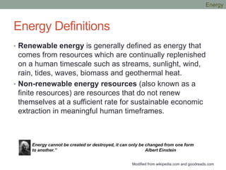 Energy Definitions
• Renewable energy is generally defined as energy that
comes from resources which are continually replenished
on a human timescale such as streams, sunlight, wind,
rain, tides, waves, biomass and geothermal heat.
• Non-renewable energy resources (also known as a
finite resources) are resources that do not renew
themselves at a sufficient rate for sustainable economic
extraction in meaningful human timeframes.
Energy cannot be created or destroyed, it can only be changed from one form
to another.” Albert Einstein
Modified from wikipedia.com and goodreads.com
Energy
 