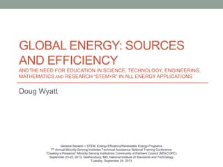 GLOBAL ENERGY: SOURCES
AND EFFICIENCY
ANDTHE NEED FOR EDUCATION IN SCIENCE, TECHNOLOGY, ENGINEERING,
MATHEMATICS AND RESEARCH “STEM+R” IN ALL ENERGY APPLICATIONS
Doug Wyatt
General Session – STEM: Energy Efficiency/Renewable Energy Programs
7th Annual Minority Serving Institutes Technical Assistance National Training Conference
“Creating a Presence” Minority Serving Institutions Community of Partners Council (MSI-COPC)
September 23-25, 2013, Gaithersburg, MD; National Institute of Standards and Technology
Tuesday, September 24, 2013
 