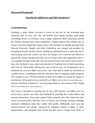 Research Proposal:
“Facebook Addiction and IBA Students”
1) Introduction:
Facebook, a name almost everyone is aware of, and day by day becoming most
important part of every one’s life, and World’s most popular growing social media
networking service. In February 2004 a collage sophomore Mark Zuckerberg and his
few friends launched their group assignment a simple program that enables user to
connect and share digital files between them, the Facebook was initially operated from
Harvard University illegally and Mark Zuckerberg was charged and penalties for
breaching university security system , making un-authorized access to university server
and breaking university system, but later the charges were removed and allowed to
operate the system through university server to share notes and assignments, later it
was launched through world wide web and attracted more than 2000 visitors in just 1
hour, the Facebook is now owned and operated by Facebook inc. by Mark Zuckerberg
and went for initial public offering last year at end of 2012. As of September 2012,
Facebook has over one billion active users, more than half of whom use Facebook on
a mobile device, a multilingual social site with more than 70 language support program,
The company’s 2012 IPO and valuation of about $100 billion are among the largest in
tech history with annual revenue reported $ 5.1 billion in year 2012. [Internet Reference –
Wikipedia].Facebook is Ranked 2nd most growing website by Alexa internet after Google
Inc. [Internet Reference –Alexa Internet]
The trend of Facebook is growing day by day, CNN Reports 1.o6 billion users by
30/01/2013, Anyone can easily join Facebook by providing his e-mail address and
personal information, Users must register before using the site, after which they may
create a personal profile, add other users as friends, and exchange messages, including
automatic notifications when they update their profile. Additionally, users may join
common-interest user groups, organized by workplace, school or college, or other
characteristics, and categorize their friends into lists such as "People from Work" or
 