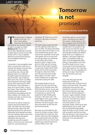 40 THE AFRICAN PA Magazine | May 2016
By Matshego Rawula, South Africa
T
LAST WORD
Tomorrow
is not
promised
he good book in Mathew
eludes to this fact. “So
don’t worry about
tomorrow, for tomorrow
will bring its own worries, Today’s
trouble is enough for today”
Mathew 6:34. This for me
was further validated by a horrific
incident that occurred on the 18th
of April 2015. It was a Sabbath
afternoon and we were having a
normal Sabbath afternoon
programme.
I remember it was evangelism day,
when a young man came to our
worship site asking if we had seen
a three year old boy walking
around that area. He saw kids
playing close to our hall and
thought maybe he had gone to
play with them. Upon hearing
these news the church cancelled
the programme and every single
person went searching for Sihle,
the little boy. There had been a
party at his aunt’s place, it was a
kid’s party. There were lots of kids
playing outside, everyone
assumed he was playing with the
other children. His mother only
realised a bit later on that he was
not with the other kids.
The church as well as Centurion
citizens searched tirelessly for
Sihle. The older kids who stayed
behind formed a big circle and
started praying for his safe return.
Authorities were alerted and were
now also looking. Word came from
a garage close by that petrol
attendants had seen him
wondering around the petrol
station, some say a man came and
took him, some said he just
wondered off. There was a lot of
confusion. We had to continue
searching.
The search party continued well
into the night but there was no
trace of Sihle. The petrol attendee’s
story also had a lot of holes in it as
one wondered how grown men
and women would let a three-year
-old wander off on his own and
not call the police or something
to that effect. All of these
questions didn't matter at this
point as Sihle was still missing.
We went home broken hearted.
I could only imagine what Sihle’s
family and his mom was going
through as I also had a three
year old, but mine was tucked
away safely in his bed. I went
home andheld him so tight and
continued praying for Sihle.
My husband woke me up at
around 4 am the next morning
telling me he received news that
Sihle had been found, my joy was
short lived as he was found dead.
He drowned in a pond in the
property he had initially gone
missing in. My heart sank. The
petrol agent’s story was just that,
a story. Sihle never left the
premises. He went to play in the
back yard alone, he fell into the
pond and drowned.
We woke up and headed to the
house to conduct a prayer. When
we got there the mood was very
sombre, there was silent weeping,
an occasional wail now and then.
The women from our church were
asked to go inside the house to
comfort Sihle’s mom. We
reluctantly went in, as we moved
closer I shocked by the sight of
this woman calmly laying on the
floor hugging what seemed like a
blanket. I decided to stay back, I
couldn’t be in her presence. We
later found out that the reason
why she was so calm was because
she had been holding the lifeless
body of her son, wrapped in a
blanket. I will never forget that
sight. It completely broke my
heart. She had apparently been
sitting in that position since they
found his body at 4 am, it was
now around 8 and the body had
to be taken away to the mortuary.
She wailed. This was arguably one
of the worst days I have had to
live. This woman’s pain was
tangible.
Just a few days ago was the
anniversary of this very
unfortunate event, and the church
went to visit the family. They were
smiling this time around, very
thankful for what the church and
the community did a year ago.
Sihle’s mom still had sadness in
her eyes, I again avoided contact
with her as I had no idea what to
say to her. This led me to realise
that we don’t know what
tomorrow holds. It is not
promised. Today I will hug my kids
tightly before I go to work, I will
kiss my husband meaningfully
when he drops me off at work, I will
call my parents and find out how
they are doing as I don’t know if this
opportunity will be afforded to me
tomorrow. Live everyday with
meaning.
 