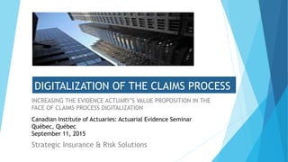 DIGITALIZATION OF THE CLAIMS PROCESS
INCREASING THE EVIDENCE ACTUARY’S VALUE PROPOSITION IN THE
FACE OF CLAIMS PROCESS DIGITALIZATION
Strategic Insurance & Risk Solutions
Canadian Institute of Actuaries: Actuarial Evidence Seminar
Québec, Québec
September 11, 2015
 