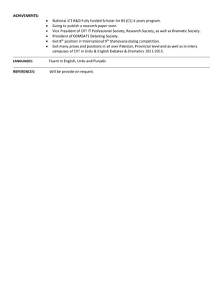 ACHIVEMENTS:
 National ICT R&D Fully funded Scholar for BS (CS) 4 years program.
 Going to publish a research paper soon.
 Vice President of CIIT IT Professional Society, Research Society, as well as Dramatic Society.
 President of COMSATS Debating Society.
 Got 8th
position in International 9th
Shahjivana dialog competition.
 Got many prizes and positions in all over Pakistan, Provincial level and as well as in intera
campuses of CIIT in Urdu & English Debates & Dramatics 2011-2015.
LANGUAGES: Fluent in English, Urdu and Punjabi.
REFERENCES: Will be provide on request.
 