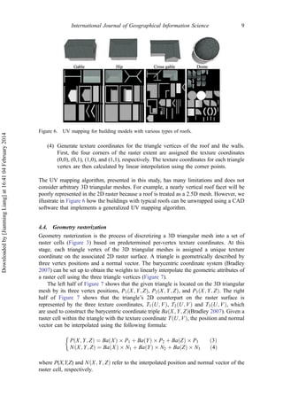 (4) Generate texture coordinates for the triangle vertices of the roof and the walls.
First, the four corners of the raster extent are assigned the texture coordinates
(0,0), (0,1), (1,0), and (1,1), respectively. The texture coordinates for each triangle
vertex are then calculated by linear interpolation using the corner points.
The UV mapping algorithm, presented in this study, has many limitations and does not
consider arbitrary 3D triangular meshes. For example, a nearly vertical roof facet will be
poorly represented in the 2D raster because a roof is treated as a 2.5D mesh. However, we
illustrate in Figure 6 how the buildings with typical roofs can be unwrapped using a CAD
software that implements a generalized UV mapping algorithm.
4.4. Geometry rasterization
Geometry rasterization is the process of discretizing a 3D triangular mesh into a set of
raster cells (Figure 3) based on predetermined per-vertex texture coordinates. At this
stage, each triangle vertex of the 3D triangular meshes is assigned a unique texture
coordinate on the associated 2D raster surface. A triangle is geometrically described by
three vertex positions and a normal vector. The barycentric coordinate system (Bradley
2007) can be set up to obtain the weights to linearly interpolate the geometric attributes of
a raster cell using the three triangle vertices (Figure 7).
The left half of Figure 7 shows that the given triangle is located on the 3D triangular
mesh by its three vertex positions, P1ðX; Y; ZÞ, P2ðX; Y; ZÞ, and P3ðX; Y; ZÞ. The right
half of Figure 7 shows that the triangle’s 2D counterpart on the raster surface is
represented by the three texture coordinates, T1ðU; VÞ, T2ðU; VÞ and T3ðU; VÞ, which
are used to construct the barycentric coordinate triple BaðX; Y; ZÞ(Bradley 2007). Given a
raster cell within the triangle with the texture coordinate TðU; VÞ, the position and normal
vector can be interpolated using the following formula:
P X; Y; Zð Þ ¼ Ba Xð Þ Â P1 þ Ba Yð Þ Â P2 þ Ba Zð Þ Â P3 ð3Þ
N X; Y; Zð Þ ¼ Ba Xð Þ Â N1 þ Ba Yð Þ Â N2 þ Ba Zð Þ Â N3 ð4Þ
&
where P(X,Y,Z) and NðX; Y; ZÞ refer to the interpolated position and normal vector of the
raster cell, respectively.
Figure 6. UV mapping for building models with various types of roofs.
International Journal of Geographical Information Science 9
Downloadedby[JianmingLiang]at16:4104February2014
 
