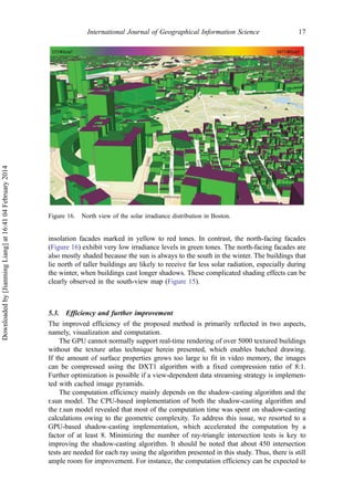 insolation facades marked in yellow to red tones. In contrast, the north-facing facades
(Figure 16) exhibit very low irradiance levels in green tones. The north-facing facades are
also mostly shaded because the sun is always to the south in the winter. The buildings that
lie north of taller buildings are likely to receive far less solar radiation, especially during
the winter, when buildings cast longer shadows. These complicated shading effects can be
clearly observed in the south-view map (Figure 15).
5.3. Efficiency and further improvement
The improved efficiency of the proposed method is primarily reflected in two aspects,
namely, visualization and computation.
The GPU cannot normally support real-time rendering of over 5000 textured buildings
without the texture atlas technique herein presented, which enables batched drawing.
If the amount of surface properties grows too large to fit in video memory, the images
can be compressed using the DXT1 algorithm with a fixed compression ratio of 8:1.
Further optimization is possible if a view-dependent data streaming strategy is implemen-
ted with cached image pyramids.
The computation efficiency mainly depends on the shadow-casting algorithm and the
r.sun model. The CPU-based implementation of both the shadow-casting algorithm and
the r.sun model revealed that most of the computation time was spent on shadow-casting
calculations owing to the geometric complexity. To address this issue, we resorted to a
GPU-based shadow-casting implementation, which accelerated the computation by a
factor of at least 8. Minimizing the number of ray-triangle intersection tests is key to
improving the shadow-casting algorithm. It should be noted that about 450 intersection
tests are needed for each ray using the algorithm presented in this study. Thus, there is still
ample room for improvement. For instance, the computation efficiency can be expected to
Figure 16. North view of the solar irradiance distribution in Boston.
International Journal of Geographical Information Science 17
Downloadedby[JianmingLiang]at16:4104February2014
 