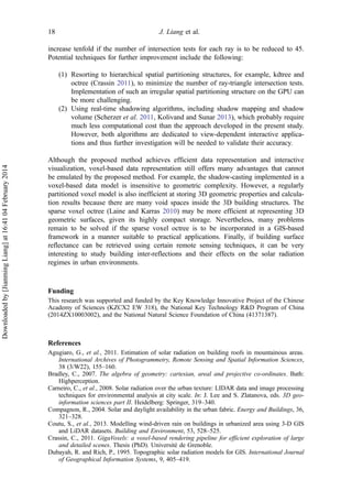 increase tenfold if the number of intersection tests for each ray is to be reduced to 45.
Potential techniques for further improvement include the following:
(1) Resorting to hierarchical spatial partitioning structures, for example, kdtree and
octree (Crassin 2011), to minimize the number of ray-triangle intersection tests.
Implementation of such an irregular spatial partitioning structure on the GPU can
be more challenging.
(2) Using real-time shadowing algorithms, including shadow mapping and shadow
volume (Scherzer et al. 2011, Kolivand and Sunar 2013), which probably require
much less computational cost than the approach developed in the present study.
However, both algorithms are dedicated to view-dependent interactive applica-
tions and thus further investigation will be needed to validate their accuracy.
Although the proposed method achieves efficient data representation and interactive
visualization, voxel-based data representation still offers many advantages that cannot
be emulated by the proposed method. For example, the shadow-casting implemented in a
voxel-based data model is insensitive to geometric complexity. However, a regularly
partitioned voxel model is also inefficient at storing 3D geometric properties and calcula-
tion results because there are many void spaces inside the 3D building structures. The
sparse voxel octree (Laine and Karras 2010) may be more efficient at representing 3D
geometric surfaces, given its highly compact storage. Nevertheless, many problems
remain to be solved if the sparse voxel octree is to be incorporated in a GIS-based
framework in a manner suitable to practical applications. Finally, if building surface
reflectance can be retrieved using certain remote sensing techniques, it can be very
interesting to study building inter-reflections and their effects on the solar radiation
regimes in urban environments.
Funding
This research was supported and funded by the Key Knowledge Innovative Project of the Chinese
Academy of Sciences (KZCX2 EW 318), the National Key Technology R&D Program of China
(2014ZX10003002), and the National Natural Science Foundation of China (41371387).
References
Agugiaro, G., et al., 2011. Estimation of solar radiation on building roofs in mountainous areas.
International Archives of Photogrammetry, Remote Sensing and Spatial Information Sciences,
38 (3/W22), 155–160.
Bradley, C., 2007. The algebra of geometry: cartesian, areal and projective co-ordinates. Bath:
Highperception.
Carneiro, C., et al., 2008. Solar radiation over the urban texture: LIDAR data and image processing
techniques for environmental analysis at city scale. In: J. Lee and S. Zlatanova, eds. 3D geo-
information sciences part II. Heidelberg: Springer, 319–340.
Compagnon, R., 2004. Solar and daylight availability in the urban fabric. Energy and Buildings, 36,
321–328.
Coutu, S., et al., 2013. Modelling wind-driven rain on buildings in urbanized area using 3-D GIS
and LiDAR datasets. Building and Environment, 53, 528–525.
Crassin, C., 2011. GigaVoxels: a voxel-based rendering pipeline for efficient exploration of large
and detailed scenes. Thesis (PhD). Université de Grenoble.
Dubayah, R. and Rich, P., 1995. Topographic solar radiation models for GIS. International Journal
of Geographical Information Systems, 9, 405–419.
18 J. Liang et al.
Downloadedby[JianmingLiang]at16:4104February2014
 