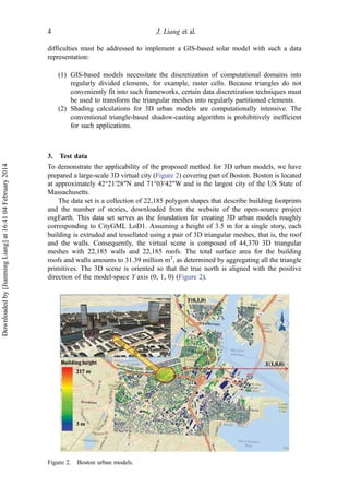 difficulties must be addressed to implement a GIS-based solar model with such a data
representation:
(1) GIS-based models necessitate the discretization of computational domains into
regularly divided elements, for example, raster cells. Because triangles do not
conveniently fit into such frameworks, certain data discretization techniques must
be used to transform the triangular meshes into regularly partitioned elements.
(2) Shading calculations for 3D urban models are computationally intensive. The
conventional triangle-based shadow-casting algorithm is prohibitively inefficient
for such applications.
3. Test data
To demonstrate the applicability of the proposed method for 3D urban models, we have
prepared a large-scale 3D virtual city (Figure 2) covering part of Boston. Boston is located
at approximately 42°21′28″N and 71°03′42″W and is the largest city of the US State of
Massachusetts.
The data set is a collection of 22,185 polygon shapes that describe building footprints
and the number of stories, downloaded from the website of the open-source project
osgEarth. This data set serves as the foundation for creating 3D urban models roughly
corresponding to CityGML LoD1. Assuming a height of 3.5 m for a single story, each
building is extruded and tessellated using a pair of 3D triangular meshes, that is, the roof
and the walls. Consequently, the virtual scene is composed of 44,370 3D triangular
meshes with 22,185 walls and 22,185 roofs. The total surface area for the building
roofs and walls amounts to 31.39 million m2
, as determined by aggregating all the triangle
primitives. The 3D scene is oriented so that the true north is aligned with the positive
direction of the model-space Y axis (0, 1, 0) (Figure 2).
Figure 2. Boston urban models.
4 J. Liang et al.
Downloadedby[JianmingLiang]at16:4104February2014
 