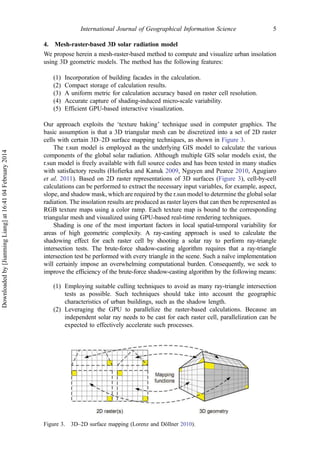 4. Mesh-raster-based 3D solar radiation model
We propose herein a mesh-raster-based method to compute and visualize urban insolation
using 3D geometric models. The method has the following features:
(1) Incorporation of building facades in the calculation.
(2) Compact storage of calculation results.
(3) A uniform metric for calculation accuracy based on raster cell resolution.
(4) Accurate capture of shading-induced micro-scale variability.
(5) Efficient GPU-based interactive visualization.
Our approach exploits the ‘texture baking’ technique used in computer graphics. The
basic assumption is that a 3D triangular mesh can be discretized into a set of 2D raster
cells with certain 3D–2D surface mapping techniques, as shown in Figure 3.
The r.sun model is employed as the underlying GIS model to calculate the various
components of the global solar radiation. Although multiple GIS solar models exist, the
r.sun model is freely available with full source codes and has been tested in many studies
with satisfactory results (Hofierka and Kanuk 2009, Nguyen and Pearce 2010, Agugiaro
et al. 2011). Based on 2D raster representations of 3D surfaces (Figure 3), cell-by-cell
calculations can be performed to extract the necessary input variables, for example, aspect,
slope, and shadow mask, which are required by the r.sun model to determine the global solar
radiation. The insolation results are produced as raster layers that can then be represented as
RGB texture maps using a color ramp. Each texture map is bound to the corresponding
triangular mesh and visualized using GPU-based real-time rendering techniques.
Shading is one of the most important factors in local spatial-temporal variability for
areas of high geometric complexity. A ray-casting approach is used to calculate the
shadowing effect for each raster cell by shooting a solar ray to perform ray-triangle
intersection tests. The brute-force shadow-casting algorithm requires that a ray-triangle
intersection test be performed with every triangle in the scene. Such a naïve implementation
will certainly impose an overwhelming computational burden. Consequently, we seek to
improve the efficiency of the brute-force shadow-casting algorithm by the following means:
(1) Employing suitable culling techniques to avoid as many ray-triangle intersection
tests as possible. Such techniques should take into account the geographic
characteristics of urban buildings, such as the shadow length.
(2) Leveraging the GPU to parallelize the raster-based calculations. Because an
independent solar ray needs to be cast for each raster cell, parallelization can be
expected to effectively accelerate such processes.
Figure 3. 3D–2D surface mapping (Lorenz and Döllner 2010).
International Journal of Geographical Information Science 5
Downloadedby[JianmingLiang]at16:4104February2014
 