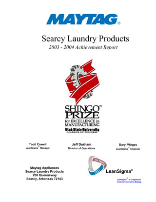 Searcy Laundry Products
2003 - 2004 Achievement Report
Todd Cowell
LeanSigma
®
Manager
Jeff Durham
Director of Operations
Daryl Wirges
LeanSigma
®
Engineer
Maytag Appliances
Searcy Laundry Products
200 Queensway
Searcy, Arkansas 72143 LeanSigma
®
is a registered
trademark owned by Maytag
LeanSigma®
 